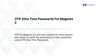 OTP (One Time Password) For Magento
2
OTP for Magento 2 is the best solution for store owners
who wants to verify the authenticity of their customers
using OTP (One Time Password).
 