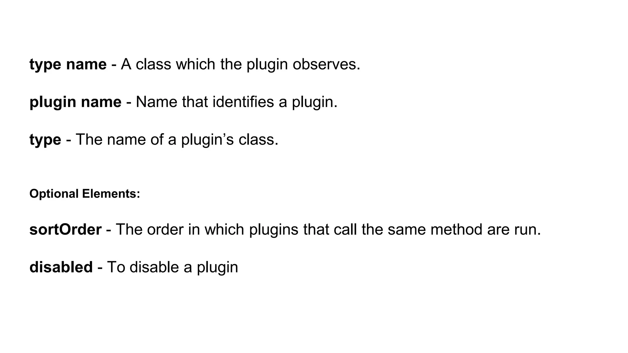 type name - A class which the plugin observes.
plugin name - Name that identifies a plugin.
type - The name of a plugin’s class.
Optional Elements:
sortOrder - The order in which plugins that call the same method are run.
disabled - To disable a plugin
 