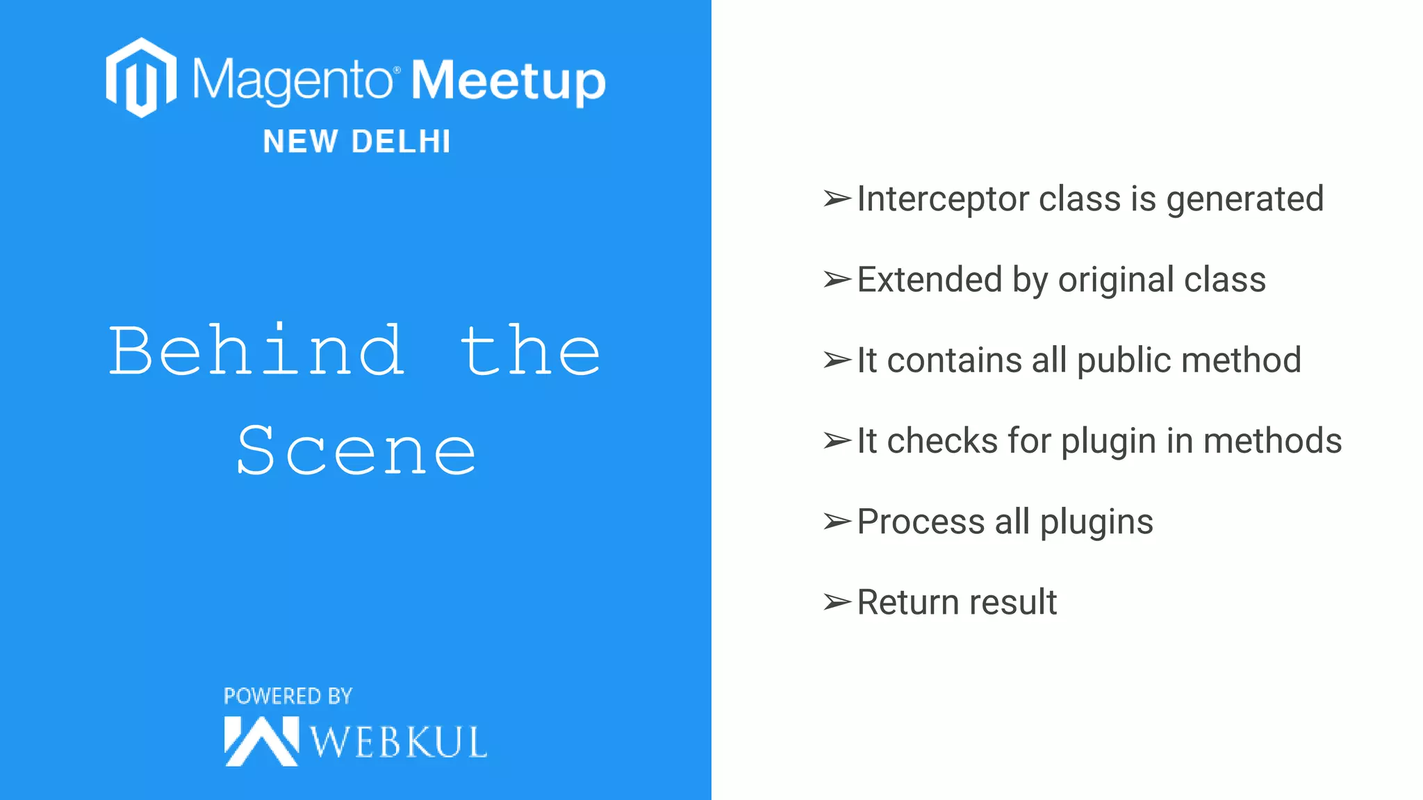 Behind the
Scene
➢Interceptor class is generated
➢Extended by original class
➢It contains all public method
➢It checks for plugin in methods
➢Process all plugins
➢Return result
 