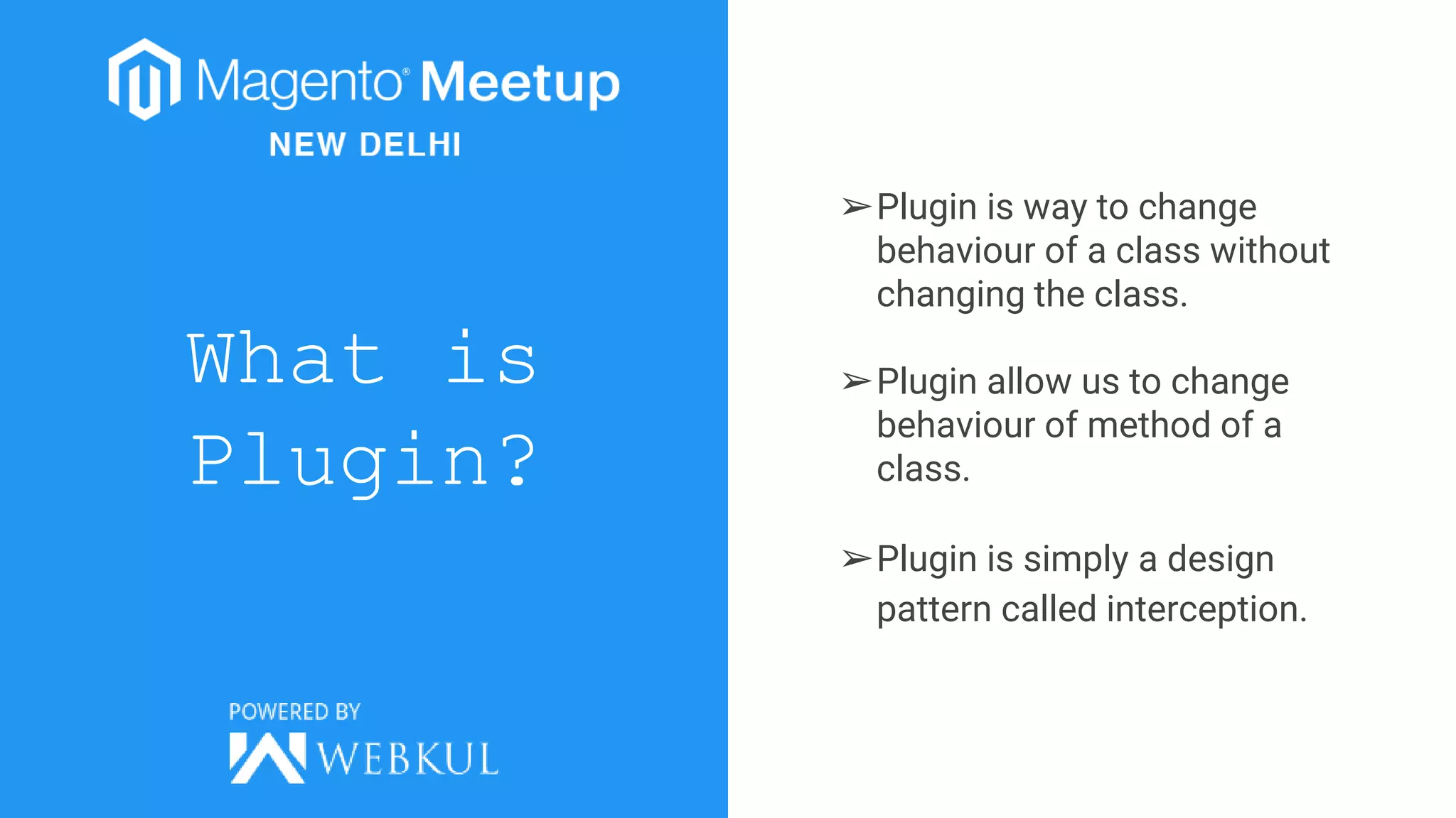 What is
Plugin?
➢Plugin is way to change
behaviour of a class without
changing the class.
➢Plugin allow us to change
behaviour of method of a
class.
➢Plugin is simply a design
pattern called interception.
 
