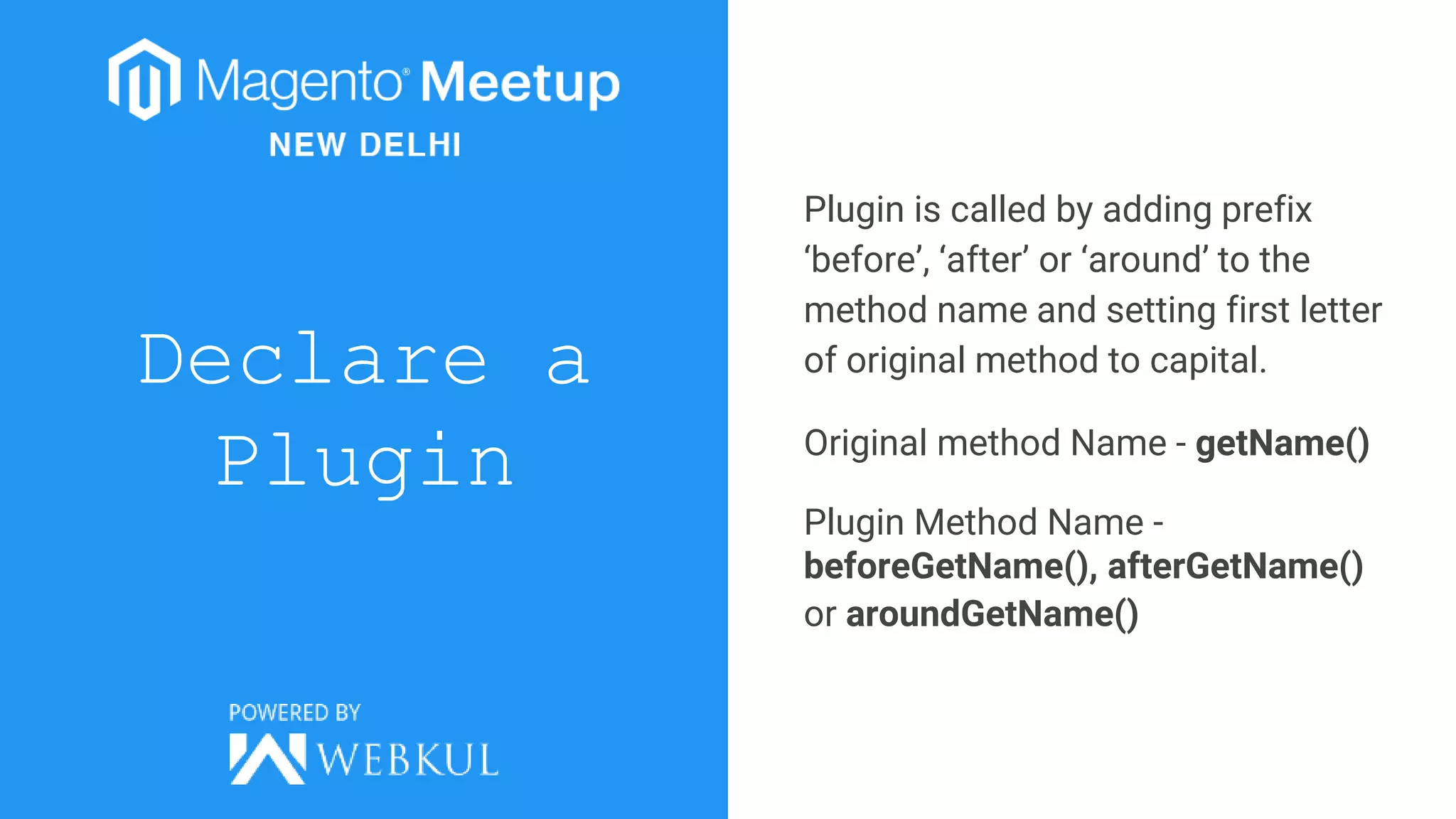 Declare a
Plugin
Plugin is called by adding prefix
‘before’, ‘after’ or ‘around’ to the
method name and setting first letter
of original method to capital.
Original method Name - getName()
Plugin Method Name -
beforeGetName(), afterGetName()
or aroundGetName()
 