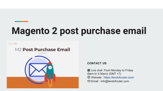 Magento 2 post purchase email
CONTACT US
☎️ Live chat: From Monday to Friday
(8am to 5:30pm) (GMT +7)
🌐 Website : https://landofcoder.com/
📩 Email : info@landofcoder.com
 