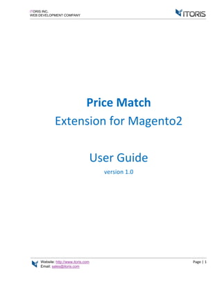 Website: http://www.itoris.com Page | 1
Email: sales@itoris.com
ITORIS INC.
WEB DEVELOPMENT COMPANY
Price Match
Extension for Magento2
User Guide
version 1.0
 