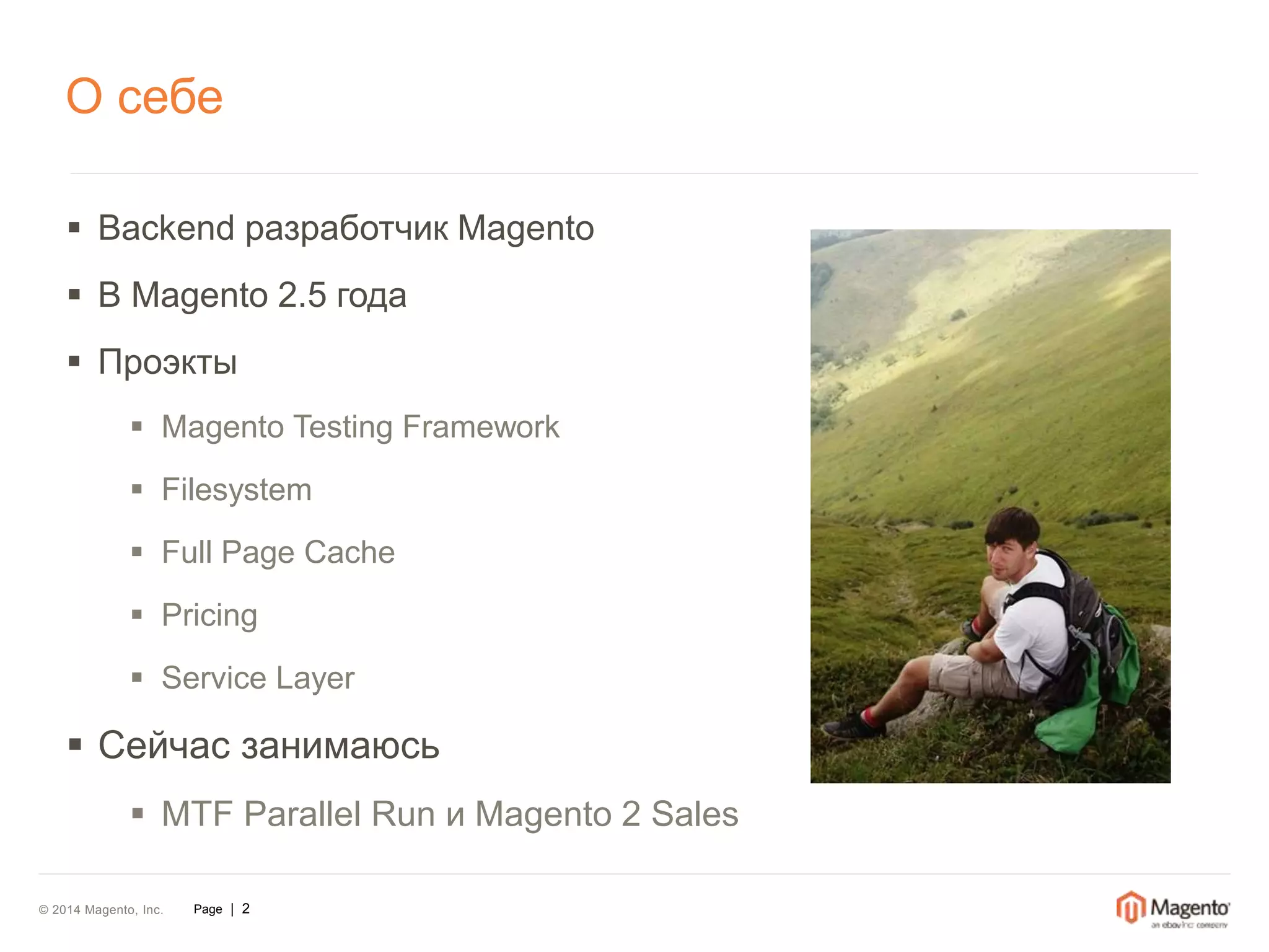 О себе 
 Backend разработчик Magento 
 В Magento 2.5 года 
 Проэкты 
 Magento Testing Framework 
 Filesystem 
 Full Page Cache 
 Pricing 
 Service Layer 
 Сейчас занимаюсь 
 MTF Parallel Run и Magento 2 Sales 
© 2014 Magento, Inc. Page | 2 
 