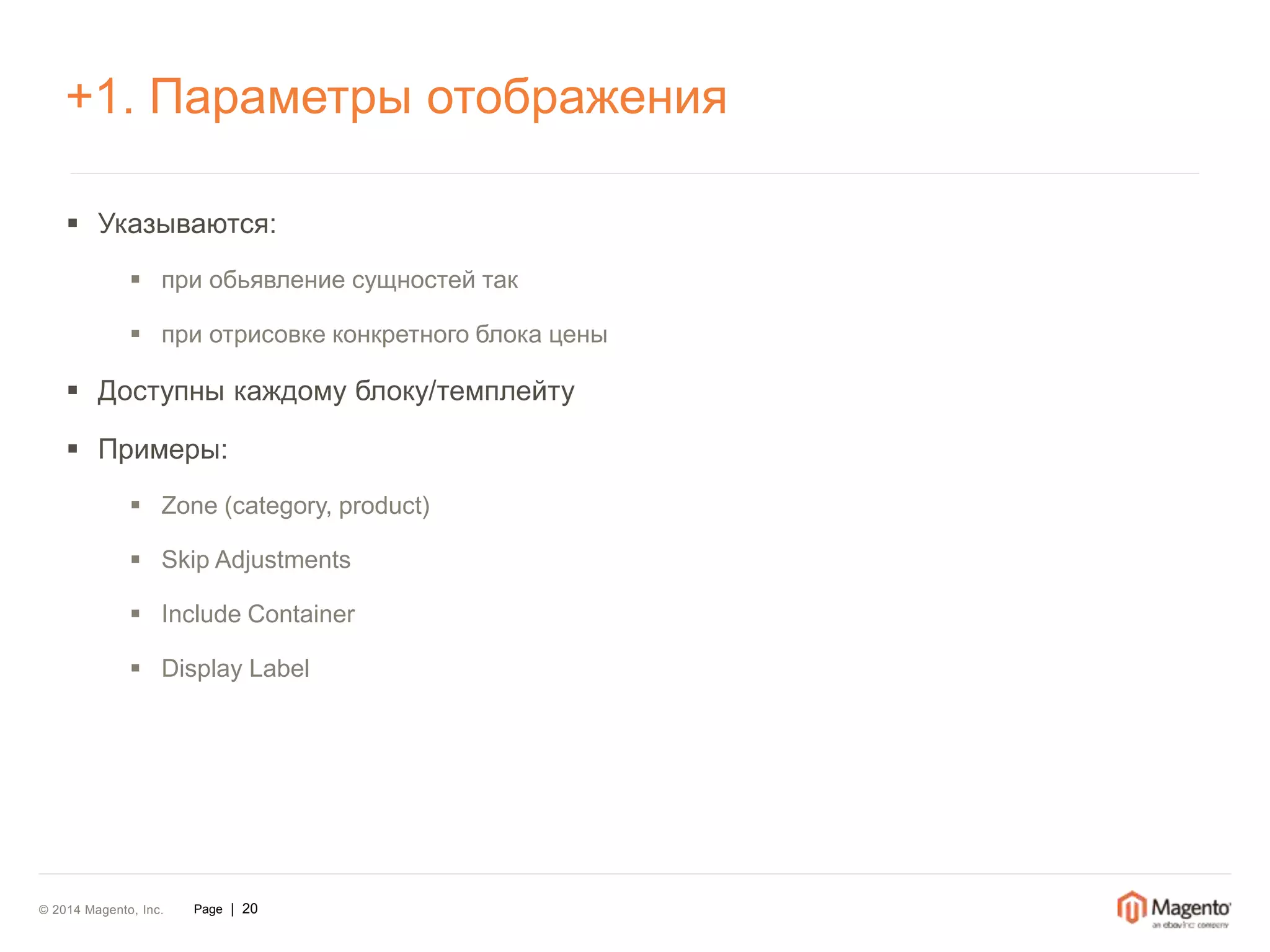+1. Параметры отображения 
 Указываются: 
 при обьявление сущностей так 
 при отрисовке конкретного блока цены 
 Доступны каждому блоку/темплейту 
 Примеры: 
 Zone (category, product) 
 Skip Adjustments 
 Include Container 
 Display Label 
© 2014 Magento, Inc. Page | 20 
 