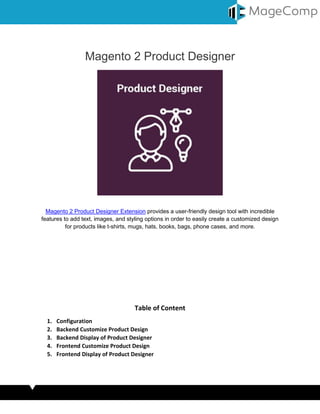 Magento 2 Product Designer
Magento 2 Product Designer Extension provides a user-friendly design tool with incredible
features to add text, images, and styling options in order to easily create a customized design
for products like t-shirts, mugs, hats, books, bags, phone cases, and more.
Table of Content
1. Configuration
2. Backend Customize Product Design
3. Backend Display of Product Designer
4. Frontend Customize Product Design
5. Frontend Display of Product Designer
 