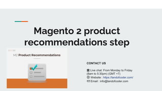 Magento 2 product
recommendations step
CONTACT US
☎️ Live chat: From Monday to Friday
(8am to 5:30pm) (GMT +7)
🌐 Website : https://landofcoder.com/
📩 Email : info@landofcoder.com
 