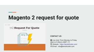 Magento 2 request for quote
CONTACT US
☎️ Live chat: From Monday to Friday
(8am to 5:30pm) (GMT +7)
🌐 Website : https://landofcoder.com/
📩 Email : info@landofcoder.com
 