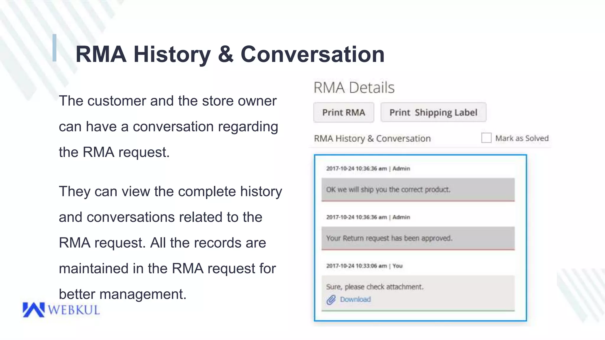 RMA History & Conversation
The customer and the store owner
can have a conversation regarding
the RMA request.
They can view the complete history
and conversations related to the
RMA request. All the records are
maintained in the RMA request for
better management.
 