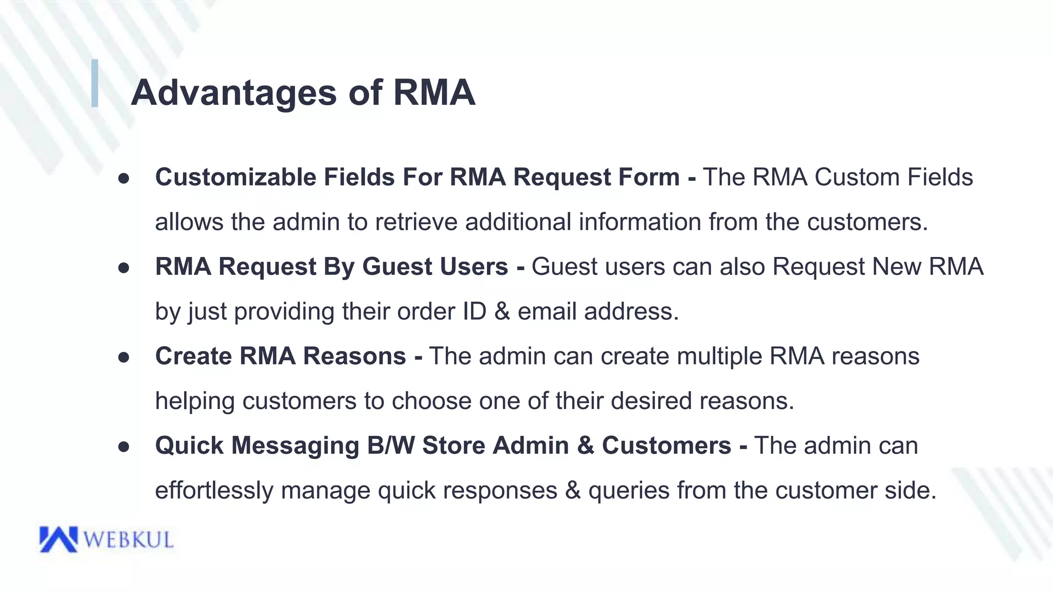 Advantages of RMA
● Customizable Fields For RMA Request Form - The RMA Custom Fields
allows the admin to retrieve additional information from the customers.
● RMA Request By Guest Users - Guest users can also Request New RMA
by just providing their order ID & email address.
● Create RMA Reasons - The admin can create multiple RMA reasons
helping customers to choose one of their desired reasons.
● Quick Messaging B/W Store Admin & Customers - The admin can
effortlessly manage quick responses & queries from the customer side.
 