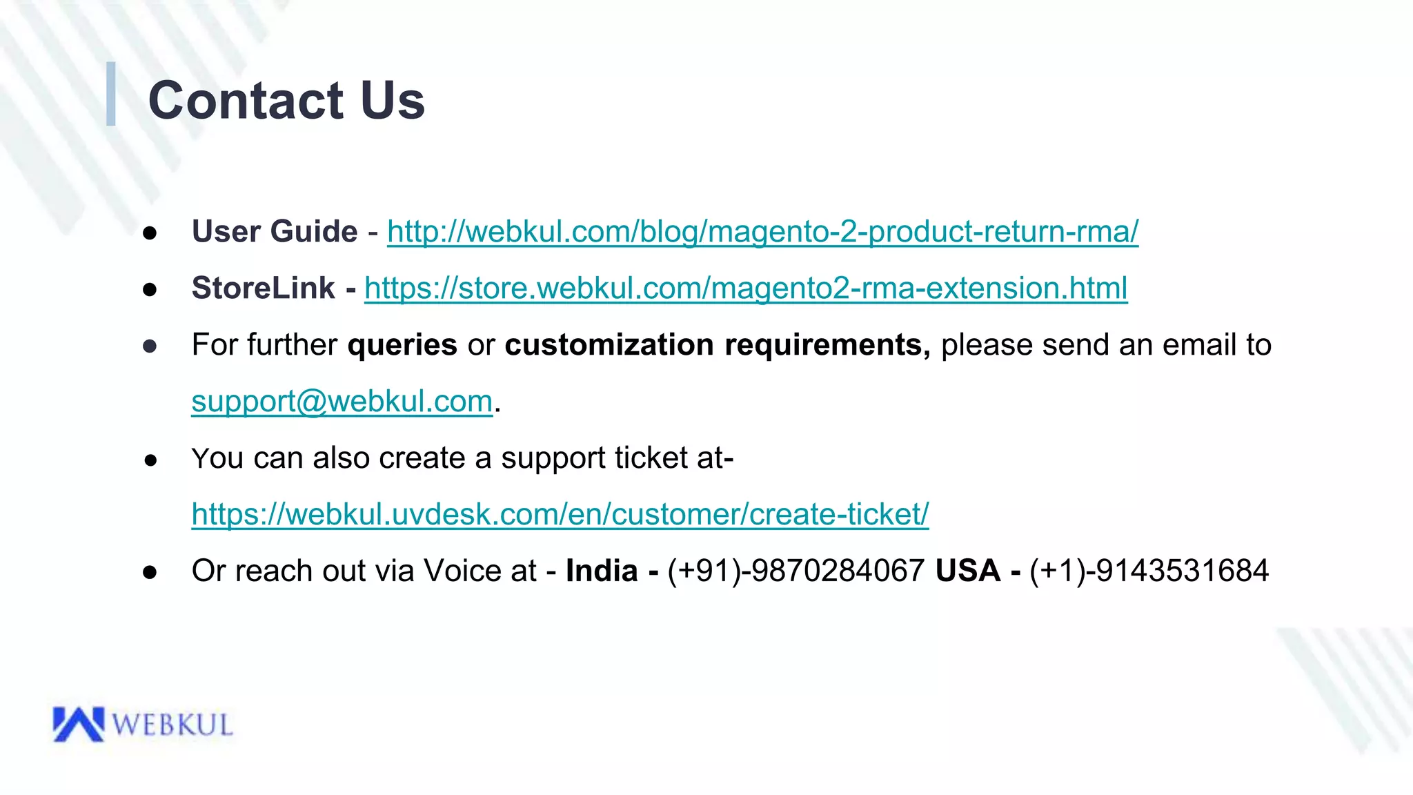 ● User Guide - http://webkul.com/blog/magento-2-product-return-rma/
● StoreLink - https://store.webkul.com/magento2-rma-extension.html
● For further queries or customization requirements, please send an email to
support@webkul.com.
● You can also create a support ticket at-
https://webkul.uvdesk.com/en/customer/create-ticket/
● Or reach out via Voice at - India - (+91)-9870284067 USA - (+1)-9143531684
Contact Us
 