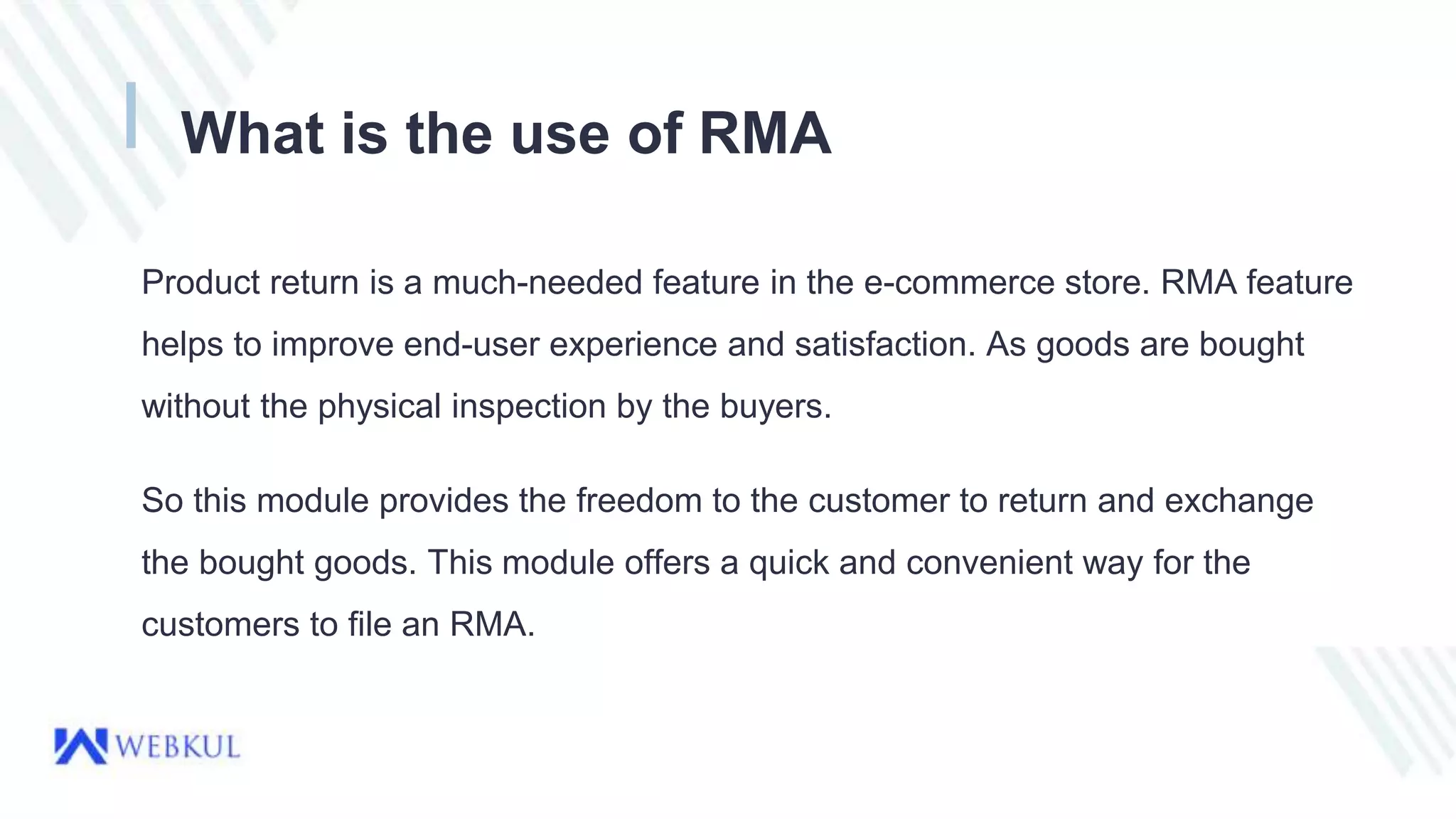 What is the use of RMA
Product return is a much-needed feature in the e-commerce store. RMA feature
helps to improve end-user experience and satisfaction. As goods are bought
without the physical inspection by the buyers.
So this module provides the freedom to the customer to return and exchange
the bought goods. This module offers a quick and convenient way for the
customers to file an RMA.
 