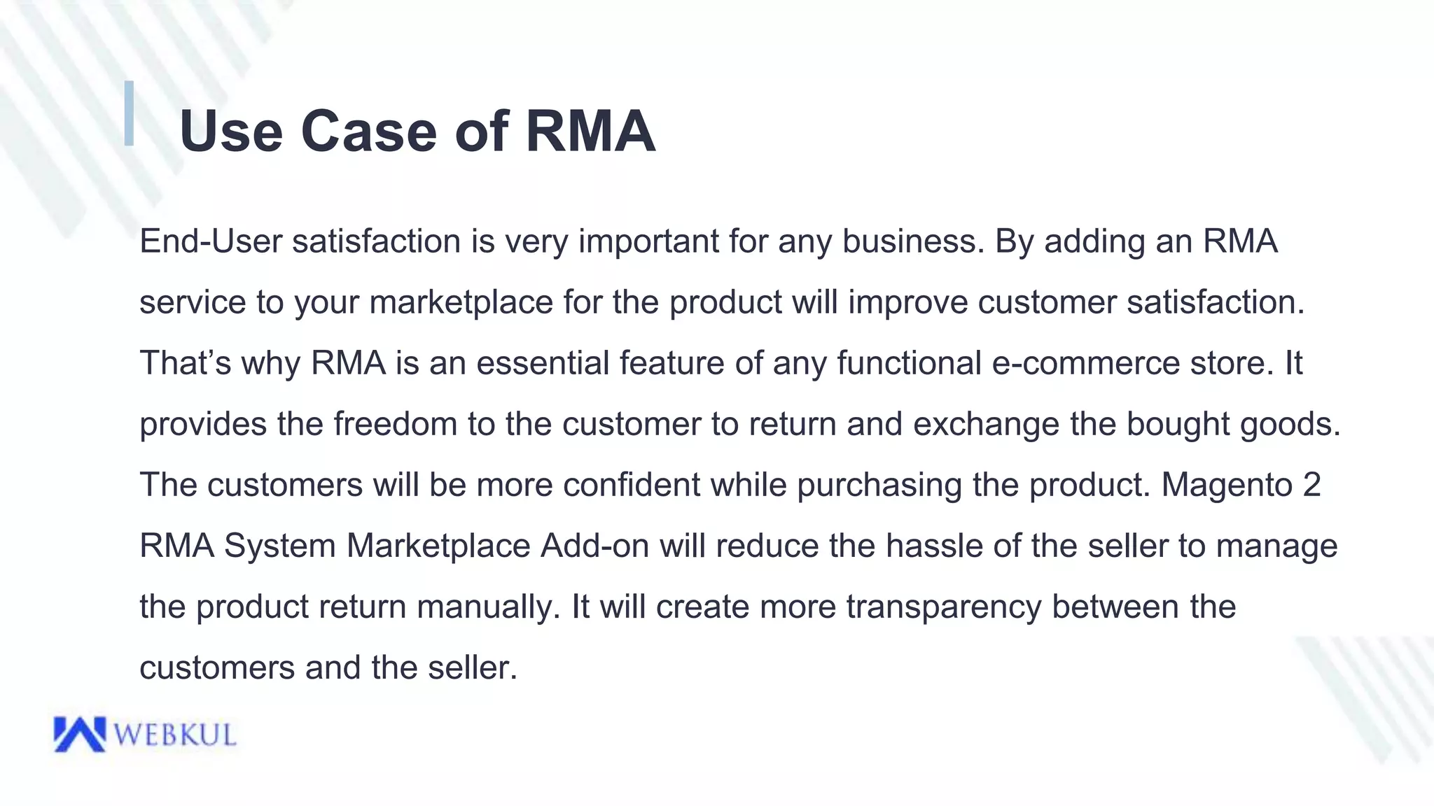 Use Case of RMA
End-User satisfaction is very important for any business. By adding an RMA
service to your marketplace for the product will improve customer satisfaction.
That’s why RMA is an essential feature of any functional e-commerce store. It
provides the freedom to the customer to return and exchange the bought goods.
The customers will be more confident while purchasing the product. Magento 2
RMA System Marketplace Add-on will reduce the hassle of the seller to manage
the product return manually. It will create more transparency between the
customers and the seller.
 