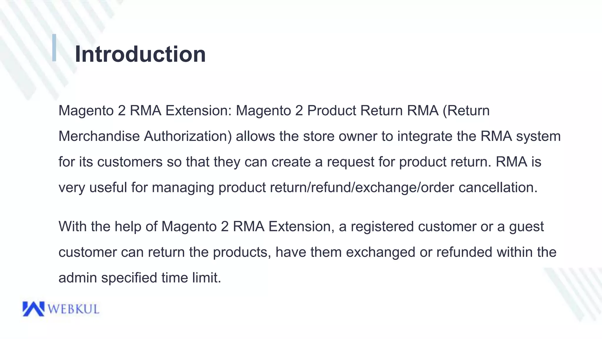 Introduction
Magento 2 RMA Extension: Magento 2 Product Return RMA (Return
Merchandise Authorization) allows the store owner to integrate the RMA system
for its customers so that they can create a request for product return. RMA is
very useful for managing product return/refund/exchange/order cancellation.
With the help of Magento 2 RMA Extension, a registered customer or a guest
customer can return the products, have them exchanged or refunded within the
admin specified time limit.
 