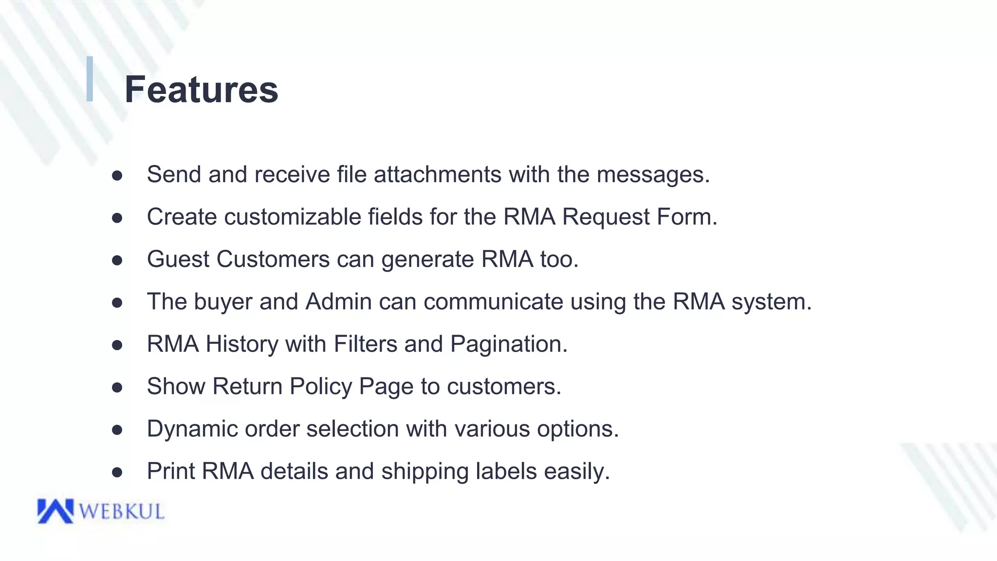 Features
● Send and receive file attachments with the messages.
● Create customizable fields for the RMA Request Form.
● Guest Customers can generate RMA too.
● The buyer and Admin can communicate using the RMA system.
● RMA History with Filters and Pagination.
● Show Return Policy Page to customers.
● Dynamic order selection with various options.
● Print RMA details and shipping labels easily.
 