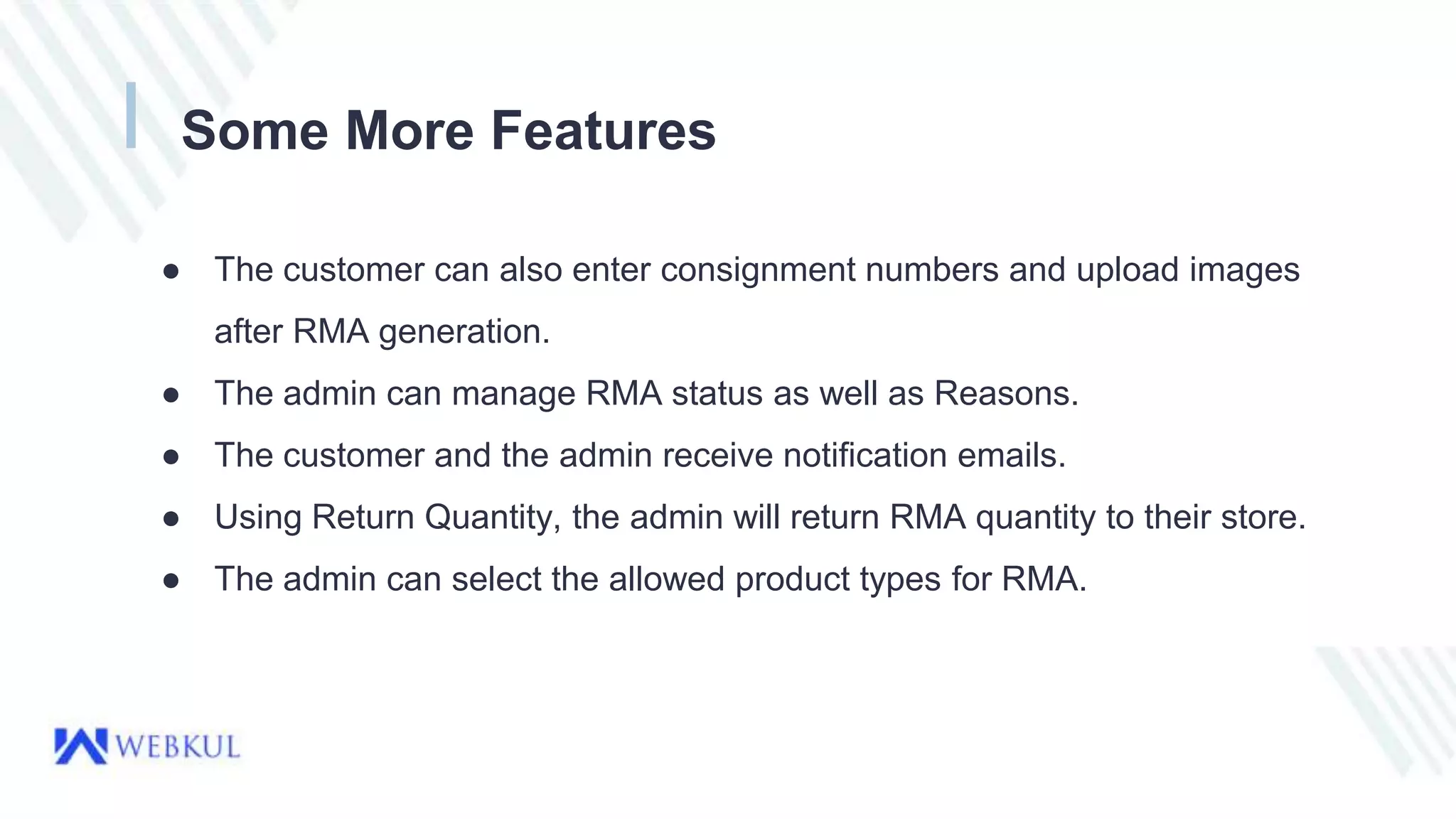 Some More Features
● The customer can also enter consignment numbers and upload images
after RMA generation.
● The admin can manage RMA status as well as Reasons.
● The customer and the admin receive notification emails.
● Using Return Quantity, the admin will return RMA quantity to their store.
● The admin can select the allowed product types for RMA.
 