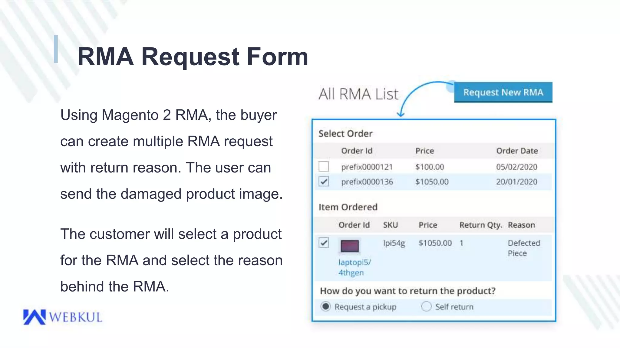 RMA Request Form
Using Magento 2 RMA, the buyer
can create multiple RMA request
with return reason. The user can
send the damaged product image.
The customer will select a product
for the RMA and select the reason
behind the RMA.
 