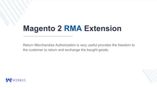 Magento 2 RMA Extension
Return Merchandise Authorization is very useful provides the freedom to
the customer to return and exchange the bought goods.
 