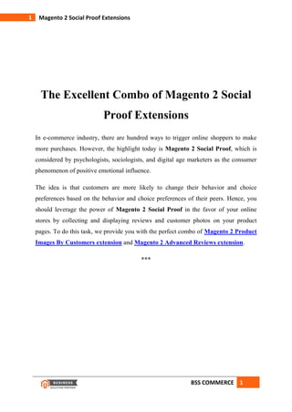 BSS COMMERCE 1
1 Magento 2 Social Proof Extensions
The Excellent Combo of Magento 2 Social
Proof Extensions
In e-commerce industry, there are hundred ways to trigger online shoppers to make
more purchases. However, the highlight today is Magento 2 Social Proof, which is
considered by psychologists, sociologists, and digital age marketers as the consumer
phenomenon of positive emotional influence.
The idea is that customers are more likely to change their behavior and choice
preferences based on the behavior and choice preferences of their peers. Hence, you
should leverage the power of Magento 2 Social Proof in the favor of your online
stores by collecting and displaying reviews and customer photos on your product
pages. To do this task, we provide you with the perfect combo of Magento 2 Product
Images By Customers extension and Magento 2 Advanced Reviews extension.
***
 