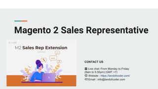 Magento 2 Sales Representative
CONTACT US
☎️ Live chat: From Monday to Friday
(8am to 5:30pm) (GMT +7)
🌐 Website : https://landofcoder.com/
📩 Email : info@landofcoder.com
 