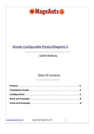 Simple Configurable ProductMagento 2
USER MANUAL
Table Of Contents
Preface...........................................................................................................................................................3
Installation Guide................................................................................................................................4
Configuration............................................................................................................................................5
Back-end Example...............................................................................................................................6
Front-end Example..............................................................................................................................8
www.mageants.com support@mageants.com 1
 