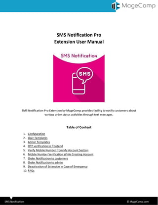 SMS Notification © MageComp.com
SMS Notification Pro
Extension User Manual
SMS Notification Pro Extension by MageComp provides facility to notify customers about
various order status activities through text messages.
Table of Content
1. Configuration
2. User Templates
3. Admin Templates
4. OTP verification in frontend
5. Verify Mobile Number from My Account Section
6. Mobile Number Verification While Creating Account
7. Order Notification to customers
8. Order Notification to admin
9. Deactivation of Extension in Case of Emergency
10. FAQs
 