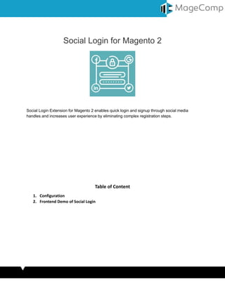 Social Login for Magento 2
Social Login Extension for Magento 2 enables quick login and signup through social media
handles and increases user experience by eliminating complex registration steps.
Table of Content
1. Configuration
2. Frontend Demo of Social Login
 