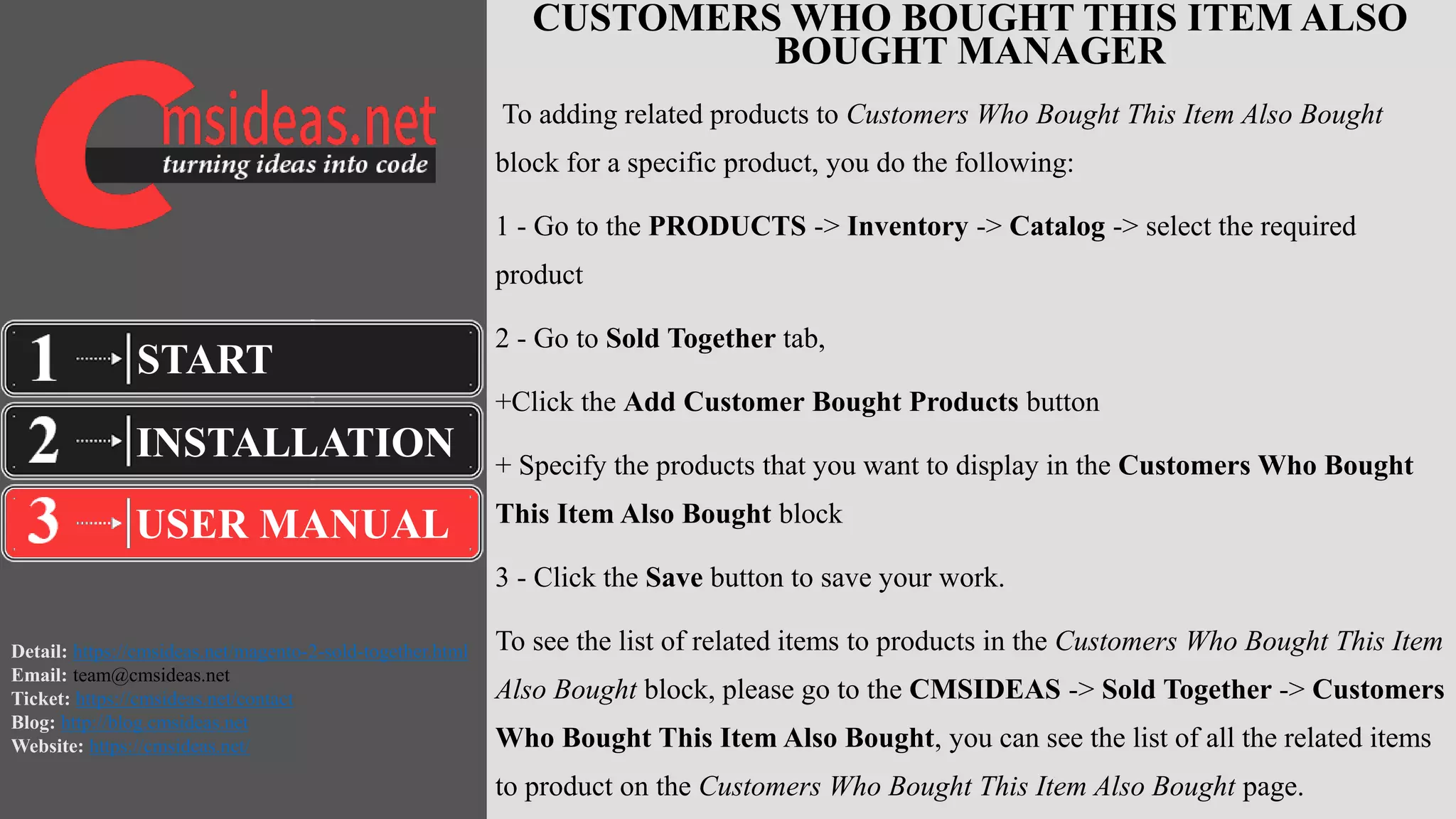 Detail: https://cmsideas.net/magento-2-sold-together.html
Email: team@cmsideas.net
Ticket: https://cmsideas.net/contact
Blog: http://blog.cmsideas.net
Website: https://cmsideas.net/
CUSTOMERS WHO BOUGHT THIS ITEM ALSO
BOUGHT MANAGER
To adding related products to Customers Who Bought This Item Also Bought
block for a specific product, you do the following:
1 - Go to the PRODUCTS -> Inventory -> Catalog -> select the required
product
2 - Go to Sold Together tab,
+Click the Add Customer Bought Products button
+ Specify the products that you want to display in the Customers Who Bought
This Item Also Bought block
3 - Click the Save button to save your work.
To see the list of related items to products in the Customers Who Bought This Item
Also Bought block, please go to the CMSIDEAS -> Sold Together -> Customers
Who Bought This Item Also Bought, you can see the list of all the related items
to product on the Customers Who Bought This Item Also Bought page.
INSTALLATION
USER MANUAL
START
 