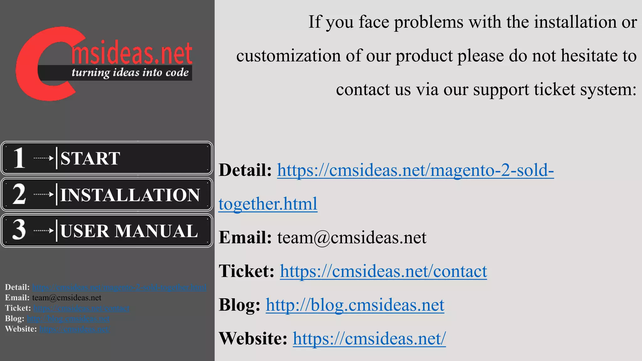 Detail: https://cmsideas.net/magento-2-sold-together.html
Email: team@cmsideas.net
Ticket: https://cmsideas.net/contact
Blog: http://blog.cmsideas.net
Website: https://cmsideas.net/
If you face problems with the installation or
customization of our product please do not hesitate to
contact us via our support ticket system:
Detail: https://cmsideas.net/magento-2-sold-
together.html
Email: team@cmsideas.net
Ticket: https://cmsideas.net/contact
Blog: http://blog.cmsideas.net
Website: https://cmsideas.net/
INSTALLATION
USER MANUAL
START
 
