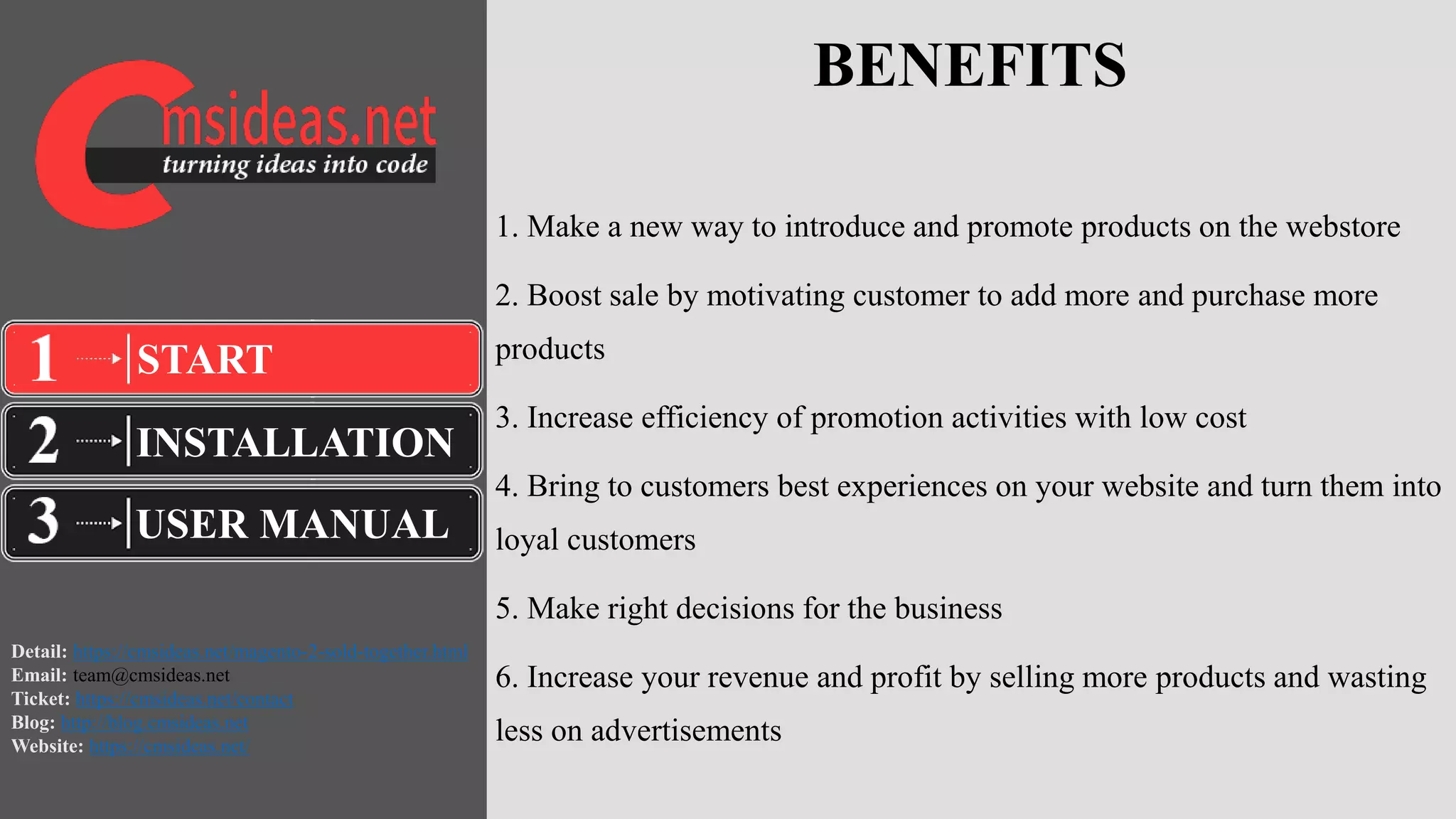 Detail: https://cmsideas.net/magento-2-sold-together.html
Email: team@cmsideas.net
Ticket: https://cmsideas.net/contact
Blog: http://blog.cmsideas.net
Website: https://cmsideas.net/
BENEFITS
1. Make a new way to introduce and promote products on the webstore
2. Boost sale by motivating customer to add more and purchase more
products
3. Increase efficiency of promotion activities with low cost
4. Bring to customers best experiences on your website and turn them into
loyal customers
5. Make right decisions for the business
6. Increase your revenue and profit by selling more products and wasting
less on advertisements
INSTALLATION
USER MANUAL
START
 