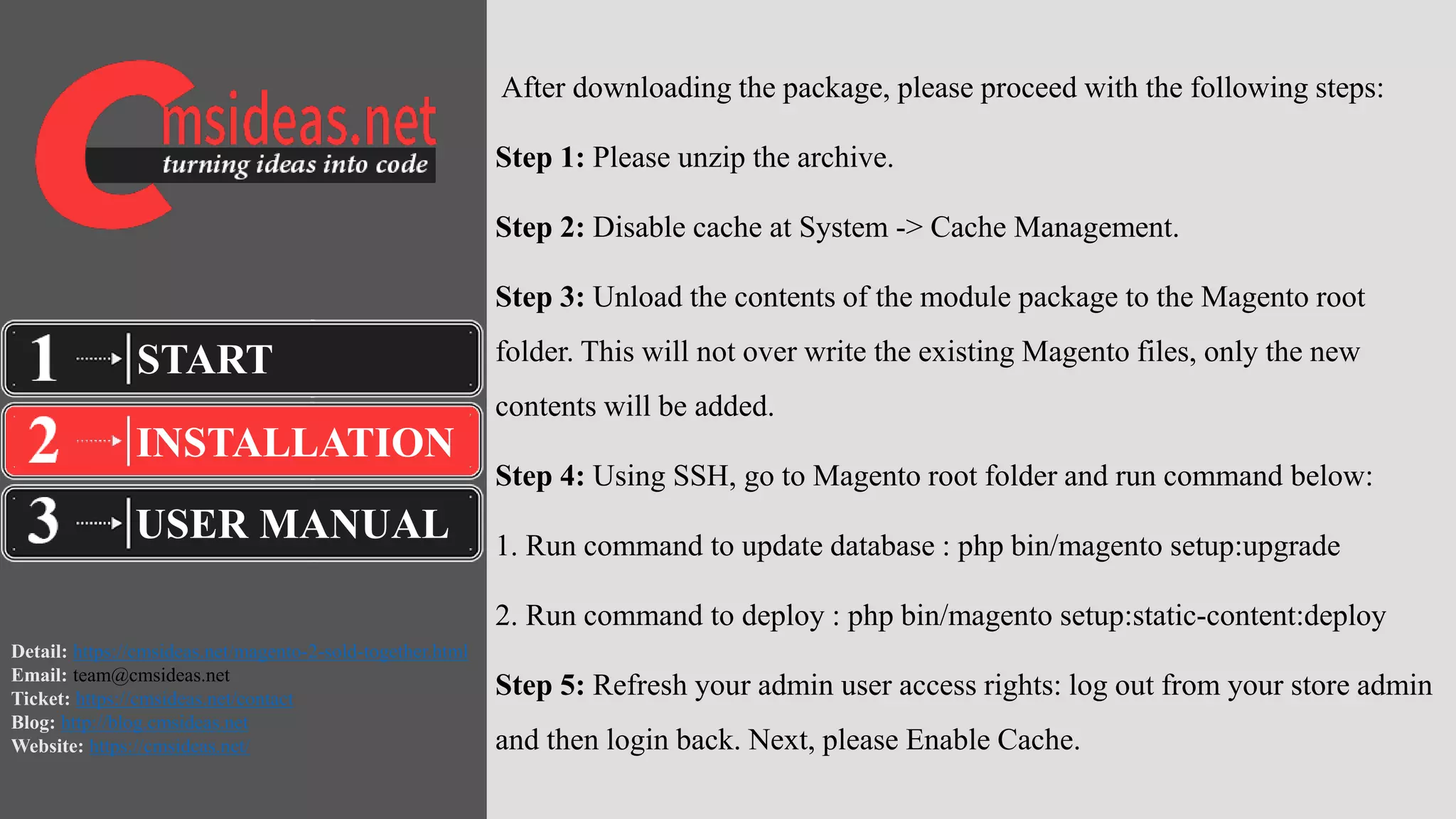 Detail: https://cmsideas.net/magento-2-sold-together.html
Email: team@cmsideas.net
Ticket: https://cmsideas.net/contact
Blog: http://blog.cmsideas.net
Website: https://cmsideas.net/
After downloading the package, please proceed with the following steps:
Step 1: Please unzip the archive.
Step 2: Disable cache at System -> Cache Management.
Step 3: Unload the contents of the module package to the Magento root
folder. This will not over write the existing Magento files, only the new
contents will be added.
Step 4: Using SSH, go to Magento root folder and run command below:
1. Run command to update database : php bin/magento setup:upgrade
2. Run command to deploy : php bin/magento setup:static-content:deploy
Step 5: Refresh your admin user access rights: log out from your store admin
and then login back. Next, please Enable Cache.
INSTALLATION
USER MANUAL
START
 