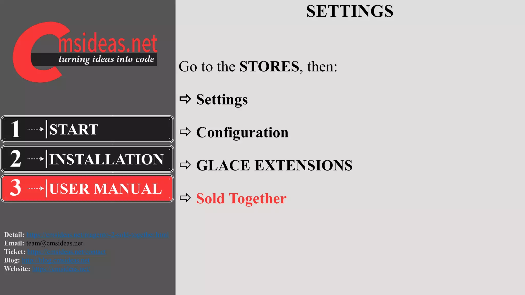 Detail: https://cmsideas.net/magento-2-sold-together.html
Email: team@cmsideas.net
Ticket: https://cmsideas.net/contact
Blog: http://blog.cmsideas.net
Website: https://cmsideas.net/
SETTINGS
Go to the STORES, then:
 Settings
 Configuration
 GLACE EXTENSIONS
 Sold Together
INSTALLATION
USER MANUAL
START
 