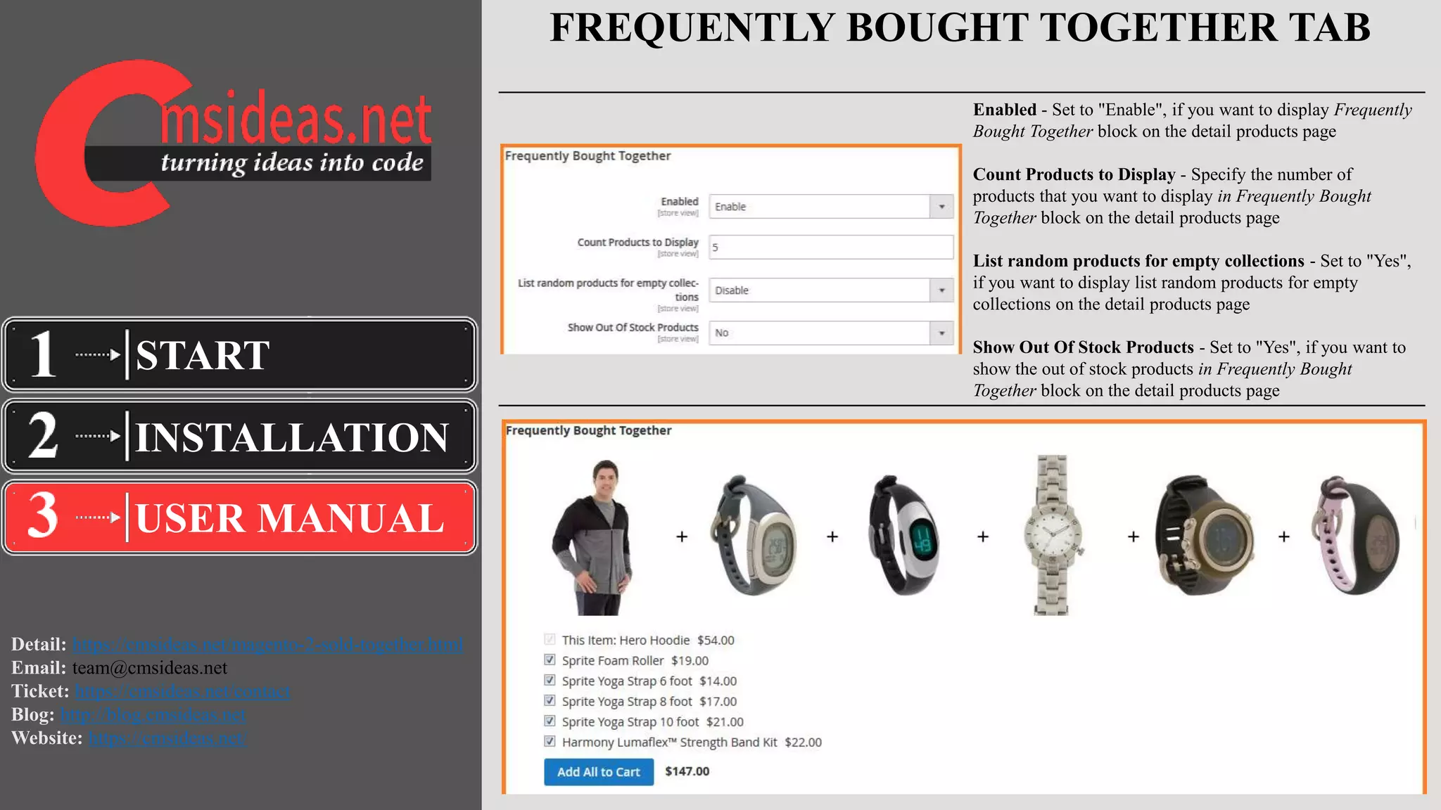 Detail: https://cmsideas.net/magento-2-sold-together.html
Email: team@cmsideas.net
Ticket: https://cmsideas.net/contact
Blog: http://blog.cmsideas.net
Website: https://cmsideas.net/
FREQUENTLY BOUGHT TOGETHER TAB
INSTALLATION
USER MANUAL
START
Enabled - Set to "Enable", if you want to display Frequently
Bought Together block on the detail products page
Count Products to Display - Specify the number of
products that you want to display in Frequently Bought
Together block on the detail products page
List random products for empty collections - Set to "Yes",
if you want to display list random products for empty
collections on the detail products page
Show Out Of Stock Products - Set to "Yes", if you want to
show the out of stock products in Frequently Bought
Together block on the detail products page
 
