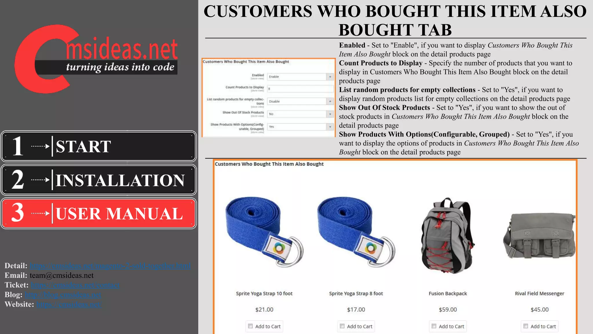 Detail: https://cmsideas.net/magento-2-sold-together.html
Email: team@cmsideas.net
Ticket: https://cmsideas.net/contact
Blog: http://blog.cmsideas.net
Website: https://cmsideas.net/
CUSTOMERS WHO BOUGHT THIS ITEM ALSO
BOUGHT TAB
INSTALLATION
USER MANUAL
START
Enabled - Set to "Enable", if you want to display Customers Who Bought This
Item Also Bought block on the detail products page
Count Products to Display - Specify the number of products that you want to
display in Customers Who Bought This Item Also Bought block on the detail
products page
List random products for empty collections - Set to "Yes", if you want to
display random products list for empty collections on the detail products page
Show Out Of Stock Products - Set to "Yes", if you want to show the out of
stock products in Customers Who Bought This Item Also Bought block on the
detail products page
Show Products With Options(Configurable, Grouped) - Set to "Yes", if you
want to display the options of products in Customers Who Bought This Item Also
Bought block on the detail products page
 