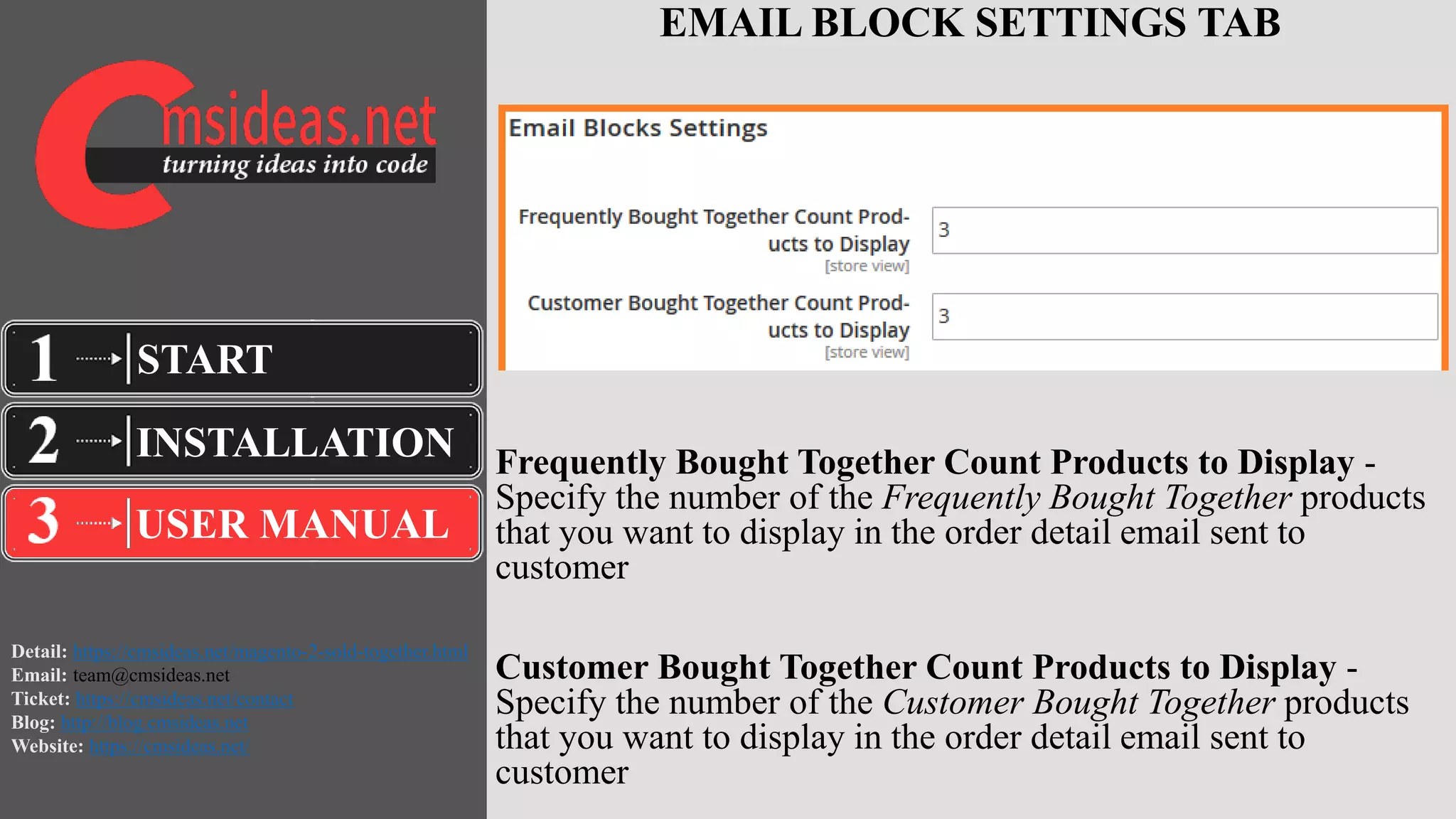 Detail: https://cmsideas.net/magento-2-sold-together.html
Email: team@cmsideas.net
Ticket: https://cmsideas.net/contact
Blog: http://blog.cmsideas.net
Website: https://cmsideas.net/
EMAIL BLOCK SETTINGS TAB
Frequently Bought Together Count Products to Display -
Specify the number of the Frequently Bought Together products
that you want to display in the order detail email sent to
customer
Customer Bought Together Count Products to Display -
Specify the number of the Customer Bought Together products
that you want to display in the order detail email sent to
customer
INSTALLATION
USER MANUAL
START
 