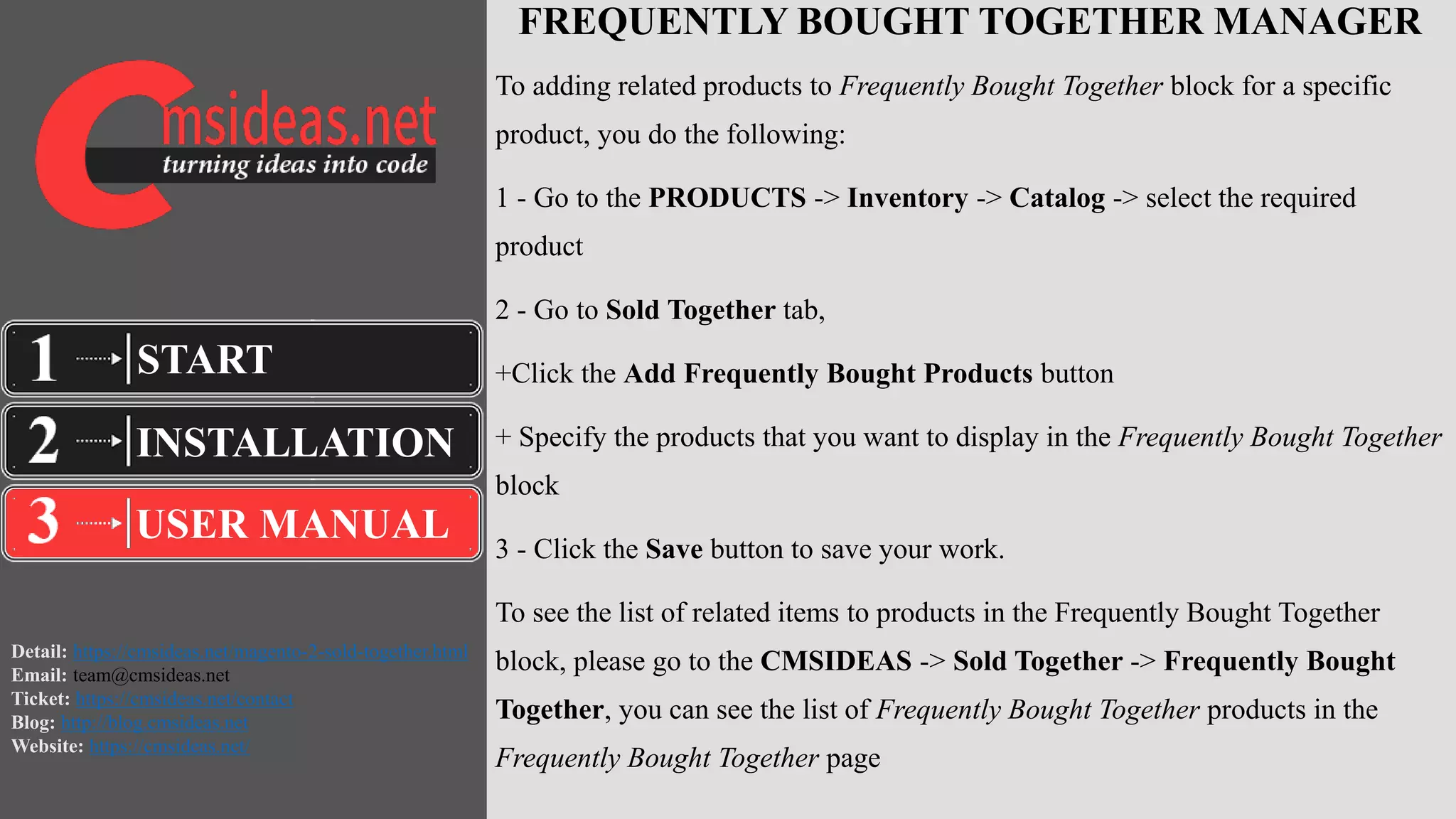 Detail: https://cmsideas.net/magento-2-sold-together.html
Email: team@cmsideas.net
Ticket: https://cmsideas.net/contact
Blog: http://blog.cmsideas.net
Website: https://cmsideas.net/
FREQUENTLY BOUGHT TOGETHER MANAGER
To adding related products to Frequently Bought Together block for a specific
product, you do the following:
1 - Go to the PRODUCTS -> Inventory -> Catalog -> select the required
product
2 - Go to Sold Together tab,
+Click the Add Frequently Bought Products button
+ Specify the products that you want to display in the Frequently Bought Together
block
3 - Click the Save button to save your work.
To see the list of related items to products in the Frequently Bought Together
block, please go to the CMSIDEAS -> Sold Together -> Frequently Bought
Together, you can see the list of Frequently Bought Together products in the
Frequently Bought Together page
INSTALLATION
USER MANUAL
START
 