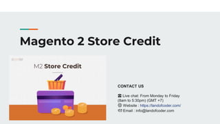 Magento 2 Store Credit
CONTACT US
☎️ Live chat: From Monday to Friday
(8am to 5:30pm) (GMT +7)
🌐 Website : https://landofcoder.com/
📩 Email : info@landofcoder.com
 