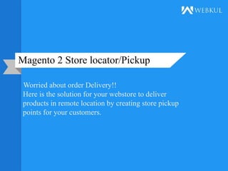 Magento 2 Store locator/Pickup
Worried about order Delivery!!
Here is the solution for your webstore to deliver
products in remote location by creating store pickup
points for your customers.
 