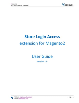 Website: http://www.itoris.com Page | 1
Email: sales@itoris.com
ITORIS INC.
WEB DEVELOPMENT COMPANY
Store Login Access
extension for Magento2
User Guide
version 1.0
 