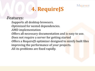4. RequireJS
lFeatures:
lSupports all desktop browsers.
lOptimized for nested dependencies.
lAMD implementation
lOffers all necessary documentation and is easy to use.
lDoes not require a server for getting started
lOffers a RequireJS optimizer designed to minify built files
improving the performance of your projects.
lAll its problems are fixed rapidly.
 