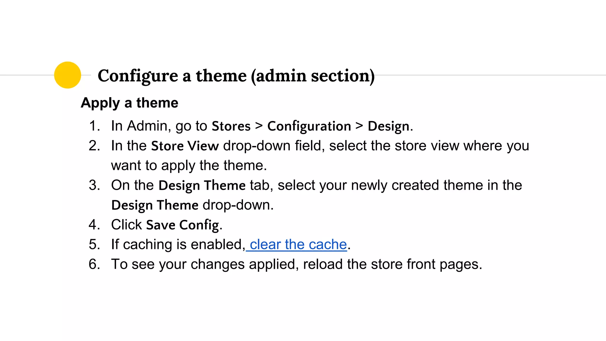 Apply a theme
1. In Admin, go to Stores > Configuration > Design.
2. In the Store View drop-down field, select the store view where you
want to apply the theme.
3. On the Design Theme tab, select your newly created theme in the
Design Theme drop-down.
4. Click Save Config.
5. If caching is enabled, clear the cache.
6. To see your changes applied, reload the store front pages.
Configure a theme (admin section)
 