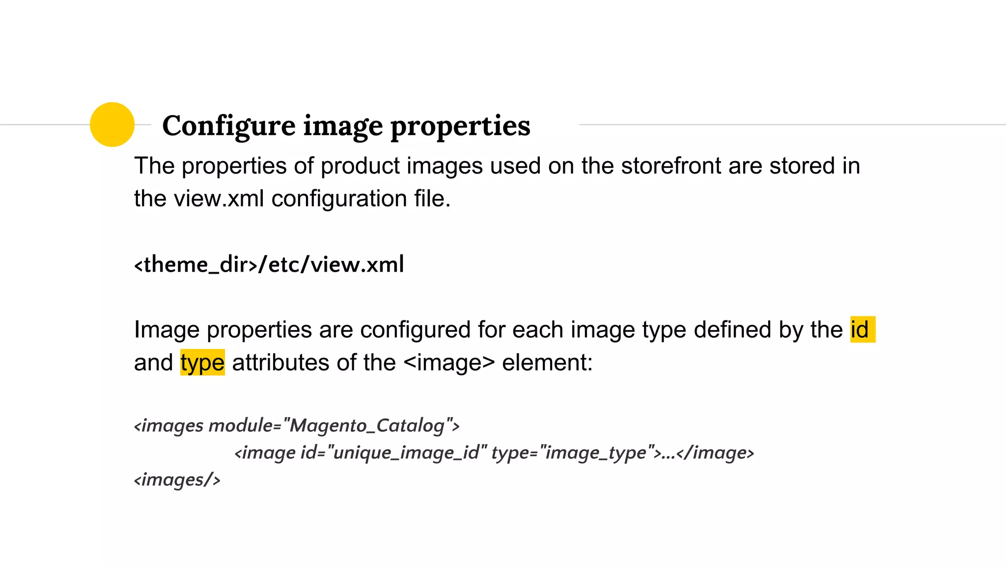 The properties of product images used on the storefront are stored in
the view.xml configuration file.
<theme_dir>/etc/view.xml
Image properties are configured for each image type defined by the id
and type attributes of the <image> element:
<images module="Magento_Catalog">
<image id="unique_image_id" type="image_type">...</image>
<images/>
Configure image properties
 