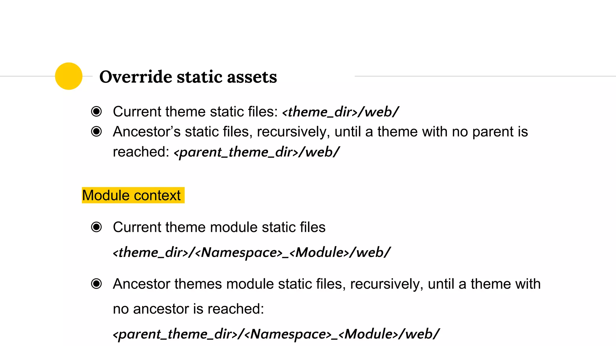 ◉ Current theme static files: <theme_dir>/web/
◉ Ancestor’s static files, recursively, until a theme with no parent is
reached: <parent_theme_dir>/web/
Module context
◉ Current theme module static files
<theme_dir>/<Namespace>_<Module>/web/
◉ Ancestor themes module static files, recursively, until a theme with
no ancestor is reached:
<parent_theme_dir>/<Namespace>_<Module>/web/
Override static assets
 