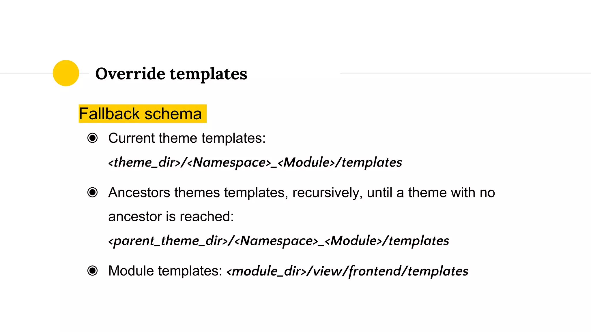 Fallback schema
◉ Current theme templates:
<theme_dir>/<Namespace>_<Module>/templates
◉ Ancestors themes templates, recursively, until a theme with no
ancestor is reached:
<parent_theme_dir>/<Namespace>_<Module>/templates
◉ Module templates: <module_dir>/view/frontend/templates
Override templates
 