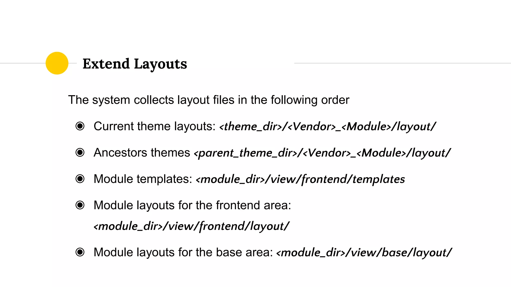 The system collects layout files in the following order
◉ Current theme layouts: <theme_dir>/<Vendor>_<Module>/layout/
◉ Ancestors themes <parent_theme_dir>/<Vendor>_<Module>/layout/
◉ Module templates: <module_dir>/view/frontend/templates
◉ Module layouts for the frontend area:
<module_dir>/view/frontend/layout/
◉ Module layouts for the base area: <module_dir>/view/base/layout/
Extend Layouts
 