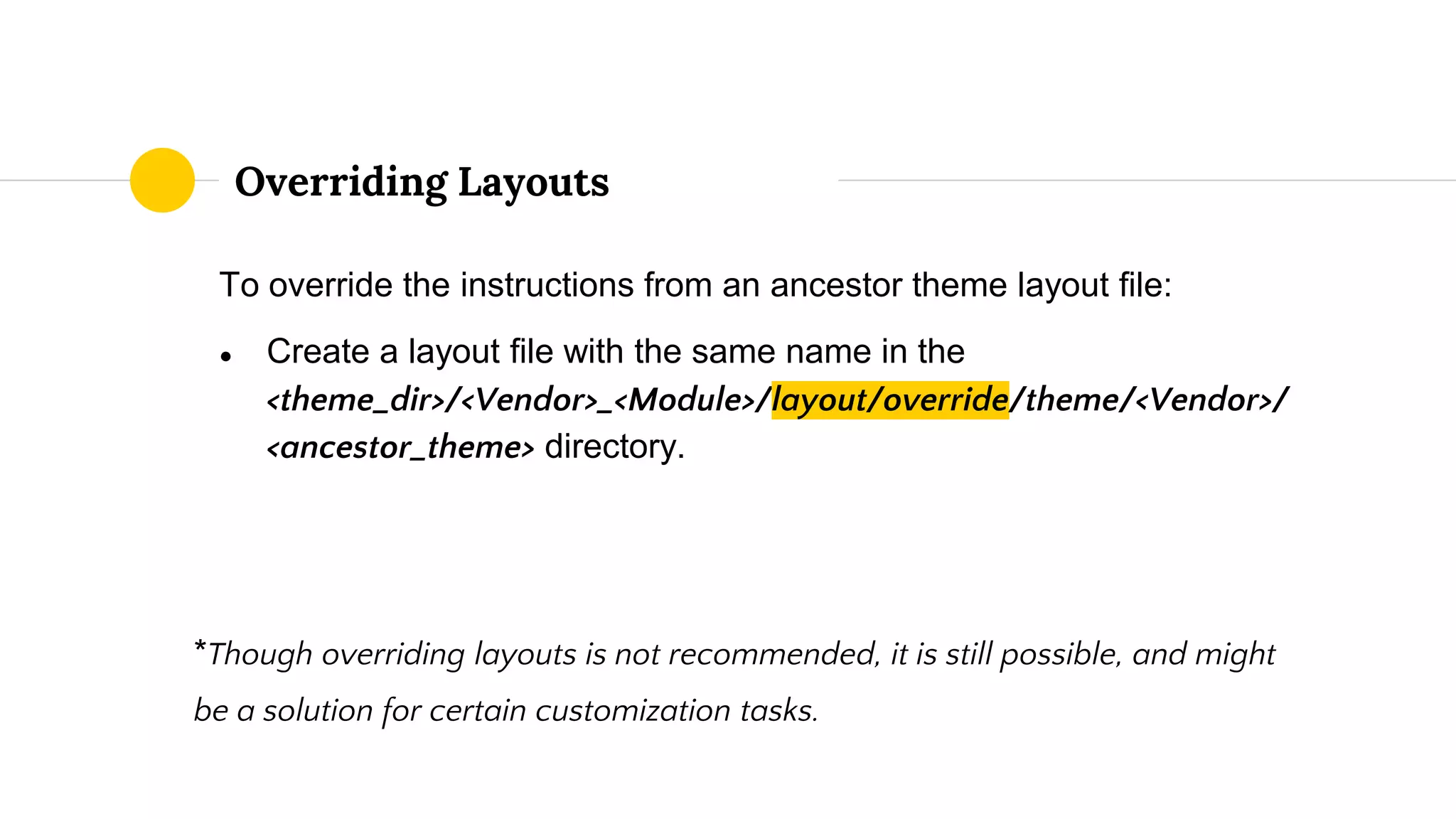 To override the instructions from an ancestor theme layout file:
● Create a layout file with the same name in the
<theme_dir>/<Vendor>_<Module>/layout/override/theme/<Vendor>/
<ancestor_theme> directory.
*Though overriding layouts is not recommended, it is still possible, and might
be a solution for certain customization tasks.
Overriding Layouts
 