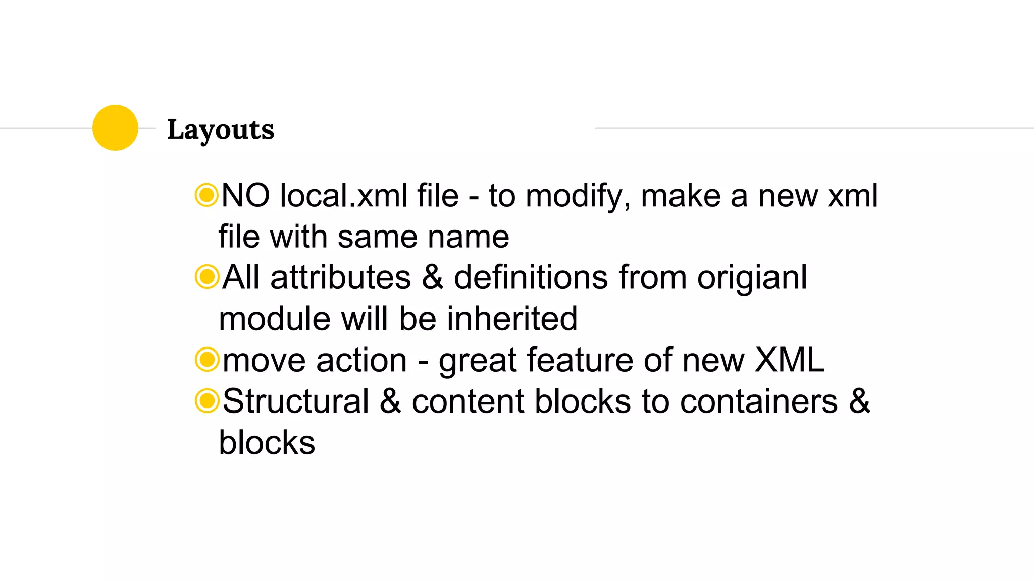 ◉NO local.xml file - to modify, make a new xml
file with same name
◉All attributes & definitions from origianl
module will be inherited
◉move action - great feature of new XML
◉Structural & content blocks to containers &
blocks
Layouts
 