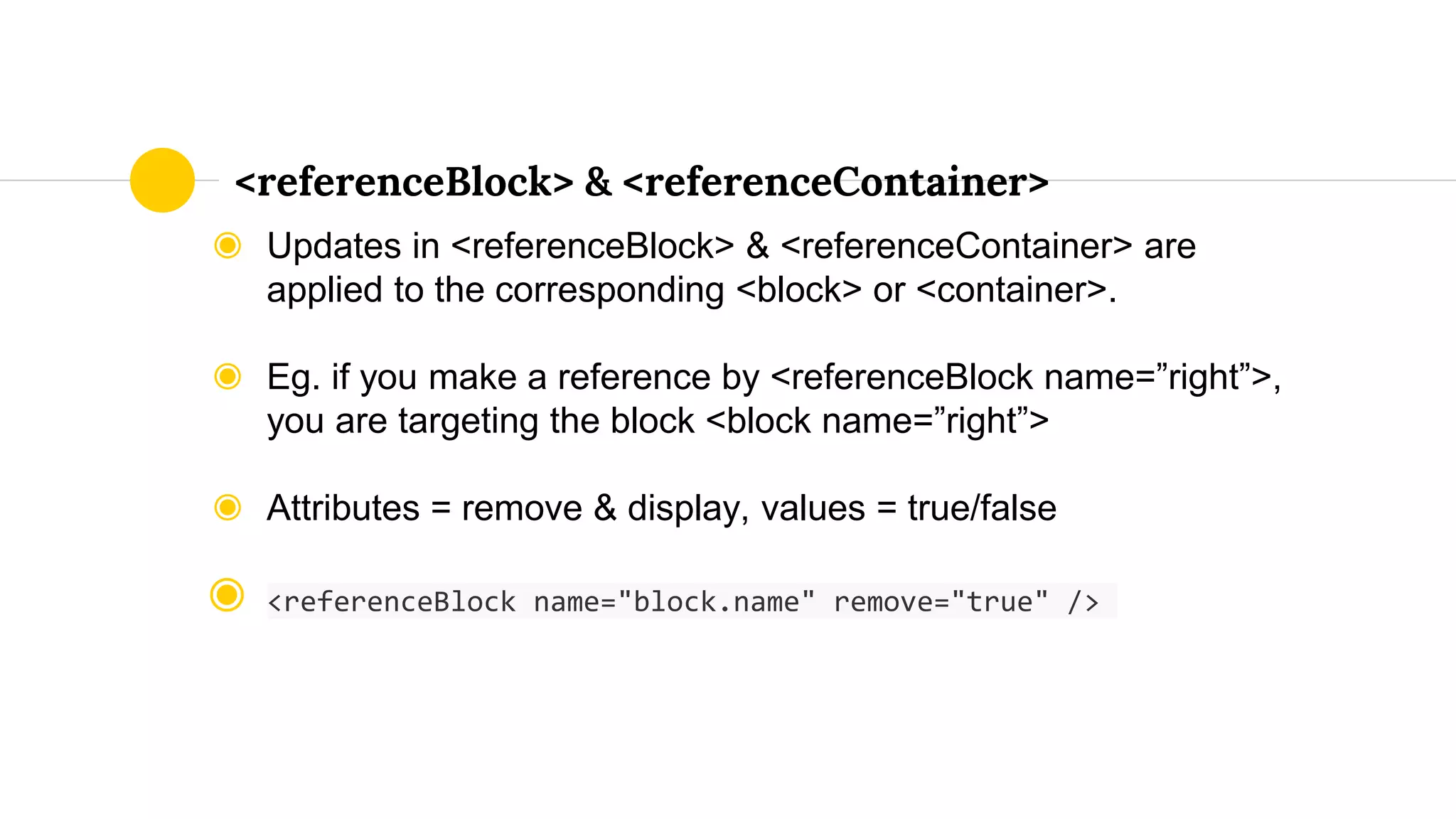 ◉ Updates in <referenceBlock> & <referenceContainer> are
applied to the corresponding <block> or <container>.
◉ Eg. if you make a reference by <referenceBlock name=”right”>,
you are targeting the block <block name=”right”>
◉ Attributes = remove & display, values = true/false
◉ <referenceBlock name="block.name" remove="true" />
<referenceBlock> & <referenceContainer>
 