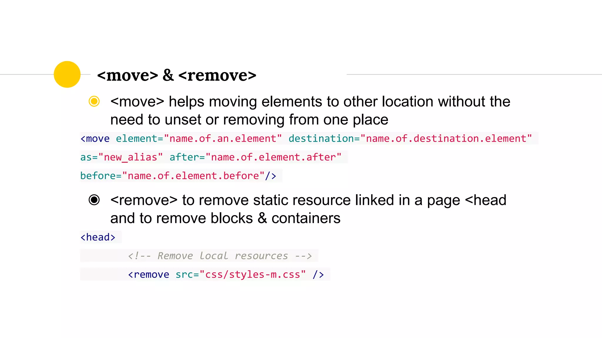◉ <move> helps moving elements to other location without the
need to unset or removing from one place
<move element="name.of.an.element" destination="name.of.destination.element"
as="new_alias" after="name.of.element.after"
before="name.of.element.before"/>
◉ <remove> to remove static resource linked in a page <head
and to remove blocks & containers
<head>
<!-- Remove local resources -->
<remove src="css/styles-m.css" />
<move> & <remove>
 