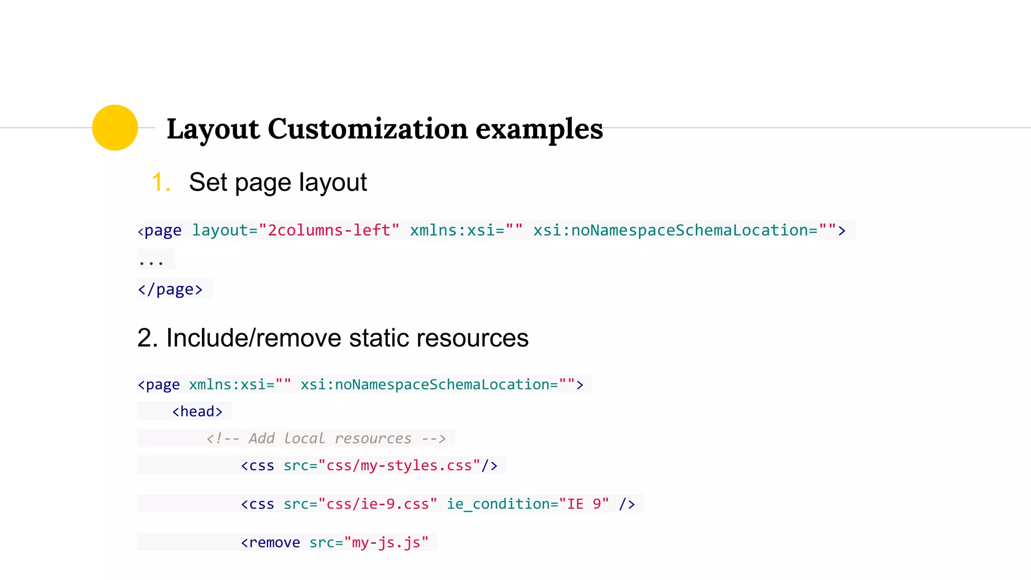 1. Set page layout
<page layout="2columns-left" xmlns:xsi="" xsi:noNamespaceSchemaLocation="">
...
</page>
2. Include/remove static resources
<page xmlns:xsi="" xsi:noNamespaceSchemaLocation="">
<head>
<!-- Add local resources -->
<css src="css/my-styles.css"/>
<css src="css/ie-9.css" ie_condition="IE 9" />
<remove src="my-js.js"
Layout Customization examples
 